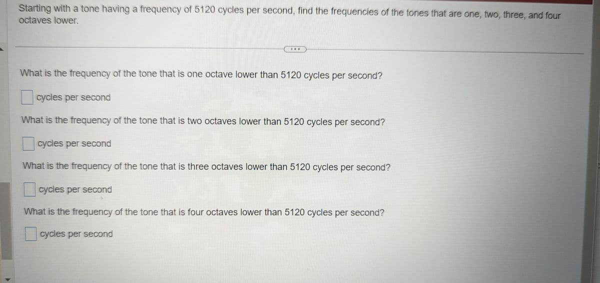 **Problem Statement:**

Starting with a tone having a frequency of 5120 cycles per second, find the frequencies of the tones that are one, two, three, and four octaves lower.

---

**Questions:**

1. What is the frequency of the tone that is one octave lower than 5120 cycles per second?
    - [ ] ______ cycles per second

2. What is the frequency of the tone that is two octaves lower than 5120 cycles per second?
    - [ ] ______ cycles per second

3. What is the frequency of the tone that is three octaves lower than 5120 cycles per second?
    - [ ] ______ cycles per second

4. What is the frequency of the tone that is four octaves lower than 5120 cycles per second?
    - [ ] ______ cycles per second 

---

**Explanation:**

To find the frequencies of tones that are one, two, three, and four octaves lower than 5120 cycles per second, you need to understand the relationship between octaves and frequency. Each octave lower halves the frequency of the original tone. 

Therefore:
- One octave lower: \( \frac{5120}{2} \) cycles per second
- Two octaves lower: \( \frac{5120}{4} = \frac{5120}{2^2} \) cycles per second
- Three octaves lower: \( \frac{5120}{8} = \frac{5120}{2^3} \) cycles per second
- Four octaves lower: \( \frac{5120}{16} = \frac{5120}{2^4} \) cycles per second