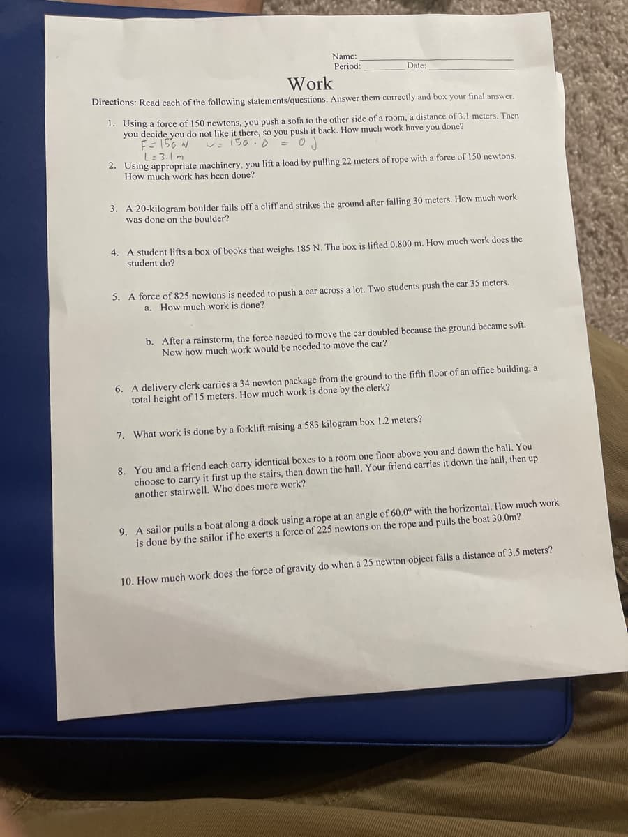 Name:
Period:
Date:
Work
Directions: Read each of the following statements/questions. Answer them correctly and box your final answer.
1. Using a force of 150 newtons, you push a sofa to the other side of a room, a distance of 3.1 meters. Then
you decide you do not like it there, so you push it back. How much work have you done?
E- 150 N
L: 3.1m
V: 150. 0 =
2. Using appropriate machinery, you lift a load by pulling 22 meters of rope with a force of 150 newtons.
How much work has been done?
3. A 20-kilogram boulder falls off a cliff and strikes the ground after falling 30 meters. How much work
was done on the boulder?
4. A student lifts a box of books that weighs 185 N. The box is lifted 0.800 m. How much work does the
student do?
5. A force of 825 newtons is needed to push a car across a lot. Two students push the car 35 meters.
a.
How much work is done?
b. After a rainstorm, the force needed to move the car doubled because the ground became soft.
Now how much work would be needed to move the car?
6. A delivery clerk carries a 34 newton package from the ground to the fifth floor of an office building, a
total height of 15 meters. How much work is done by the clerk?
7. What work is done by a forklift raising a 583 kilogram box 1.2 meters?
8. You and a friend each carry identical boxes
choose to carry it first up the stairs, then down the hall. Your friend carries it down the hall, then up
another stairwell. Who does more work?
a room one floor above you and down the hall. You
9. A sailor pulls a boat along a dock using a rope at an angle of 60.0° with the horizontal. How much work
is done by the sailor if he exerts a force of 225 newtons on the rope and pulls the boat 30.0m?
10. How much work does the force of gravity do when a 25 newton object falls a distance of 3.5 meters?
