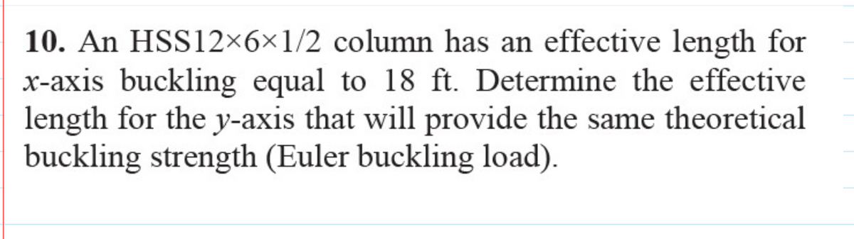 10. An HSS12×6×1/2 column has an effective length for
x-axis buckling equal to 18 ft. Determine the effective
length for the y-axis that will provide the same theoretical
buckling strength (Euler buckling load).