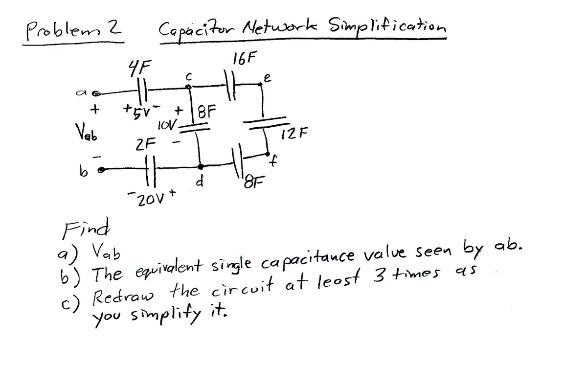 Problem 2
+
Vab
4F
Capacitor Network Simplification
+5v +8F
LOV.
2F
ㅔ
20v
-
+
16F
e
d '8F
12F
f
Find
a) Vab
b) The equivalent single capacitance value seen by ab.
c) Redraw the circuit at least 3 times as
you simplify it.