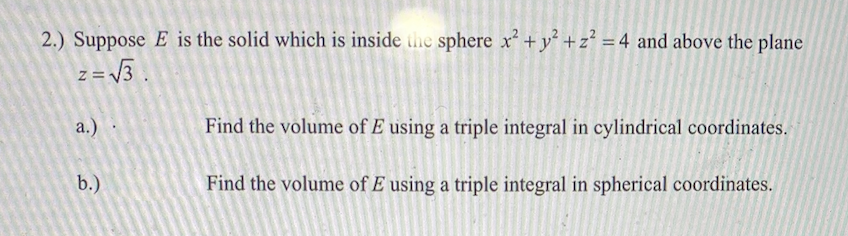 2.) Suppose E is the solid which is inside the sphere x+ y +z? = 4 and above the plane
= V3.
%3D
z =
a.)
Find the volume of E using a triple integral in cylindrical coordinates.
b.)
Find the volume of E using a triple integral in spherical coordinates.
