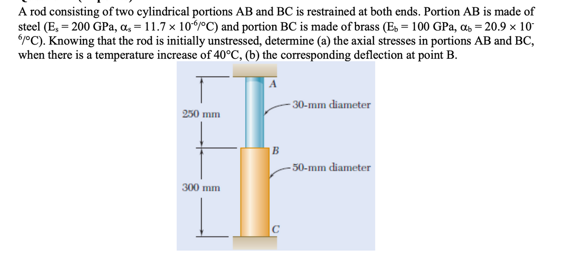 A rod consisting of two cylindrical portions AB and BC is restrained at both ends. Portion AB is made of
steel (Es = 200 GPa, as = 11.7 × 106/°C) and portion BC is made of brass (E, = 100 GPa, ab = 20.9 × 10
6°C). Knowing that the rod is initially unstressed, determine (a) the axial stresses in portions AB and BC,
when there is a temperature increase of 40°C, (b) the corresponding deflection at point B.
A
30-mm diameter
250 mm
|B
-50-mm diameter
300 mm
C
