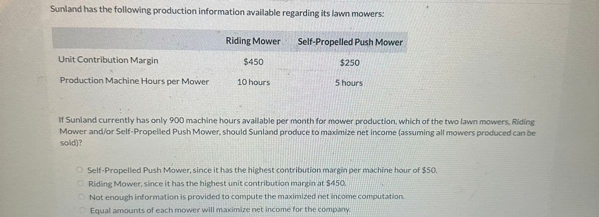 Sunland has the following production information available regarding its lawn mowers:
Unit Contribution Margin
Production Machine Hours per Mower
Riding Mower
$450
10 hours
Self-Propelled Push Mower
$250
5 hours
If Sunland currently has only 900 machine hours available per month for mower production, which of the two lawn mowers, Riding
Mower and/or Self-Propelled Push Mower, should Sunland produce to maximize net income (assuming all mowers produced can be
sold)?
Self-Propelled Push Mower, since it has the highest contribution margin per machine hour of $50.
Riding Mower, since it has the highest unit contribution margin at $450.
Not enough information is provided to compute the maximized net income computation.
Equal amounts of each mower will maximize net income for the company.