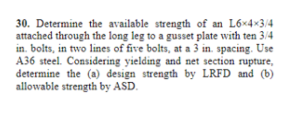 30. Determine the available strength of an L6x4×3/4
attached through the long leg to a gusset plate with ten 3/4
in. bolts, in two lines of five bolts, at a 3 in. spacing. Use
A36 steel. Considering yielding and net section rupture,
determine the (a) design strength by LRFD and (b)
allowable strength by ASD.