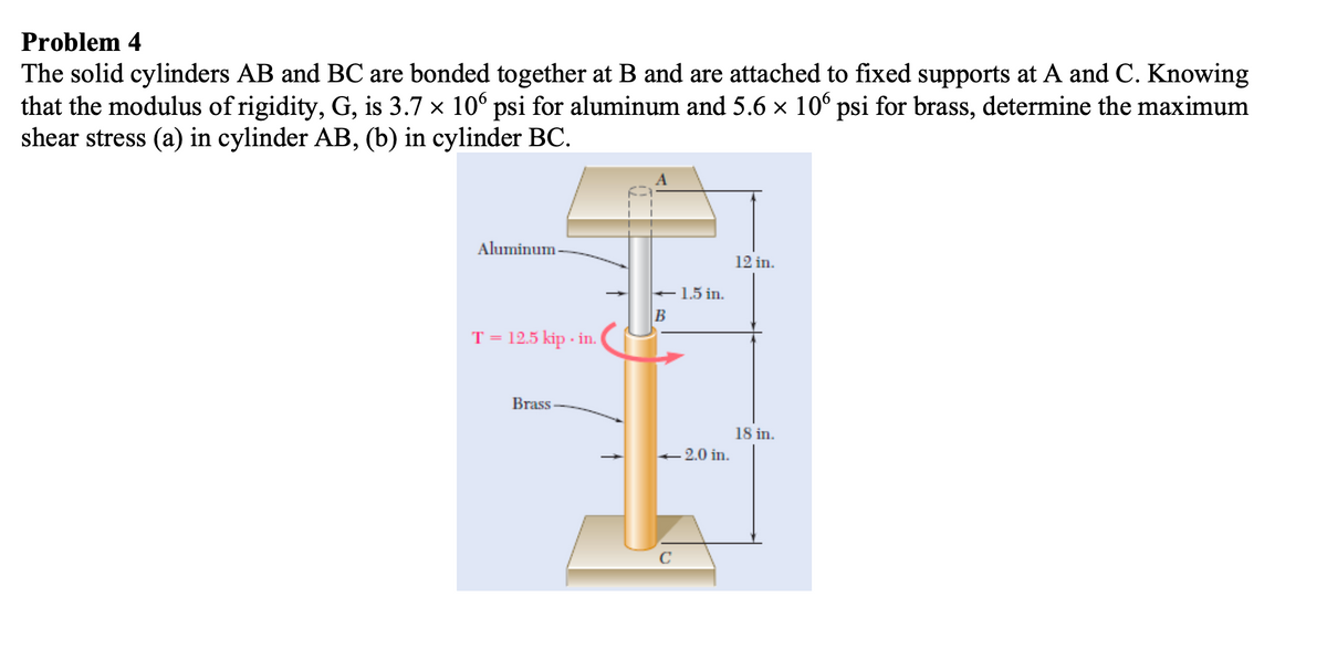 Problem 4
The solid cylinders AB and BC are bonded together at B and are attached to fixed supports at A and C. Knowing
that the modulus of rigidity, G, is 3.7 × 106 psi for aluminum and 5.6 x 106 psi for brass, determine the maximum
shear stress (a) in cylinder AB, (b) in cylinder BC.
Aluminum -
12 in.
+ 1.5 in.
B
T = 12.5 kip - in.
Brass-
18 in.
2.0 in.
