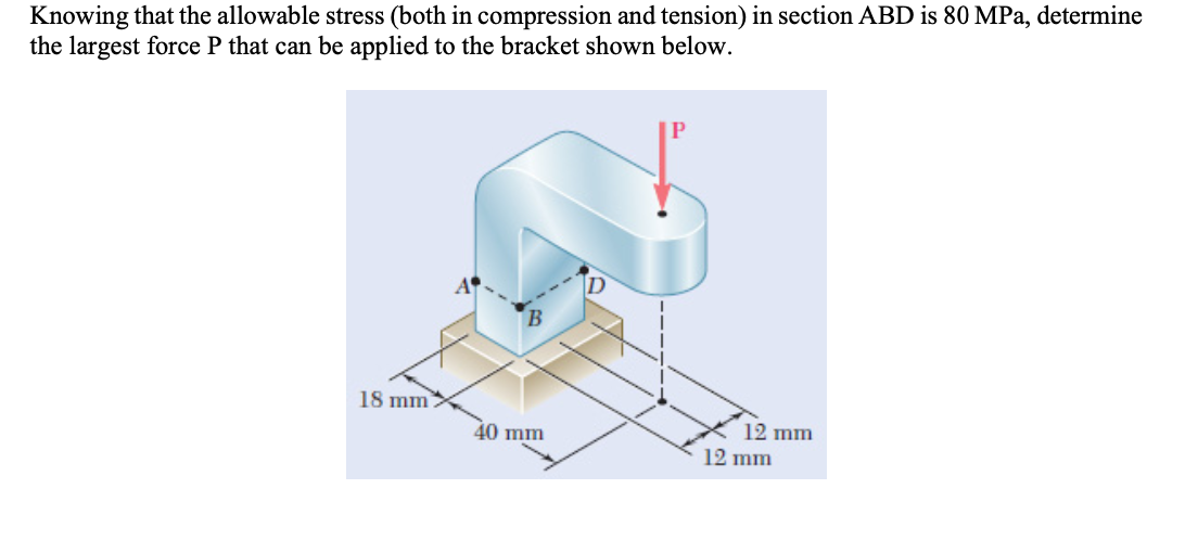 Knowing that the allowable stress (both in compression and tension) in section ABD is 80 MPa, determine
the largest force P that can be applied to the bracket shown below.
18 mm
12 mm
12 mm
40 mm
