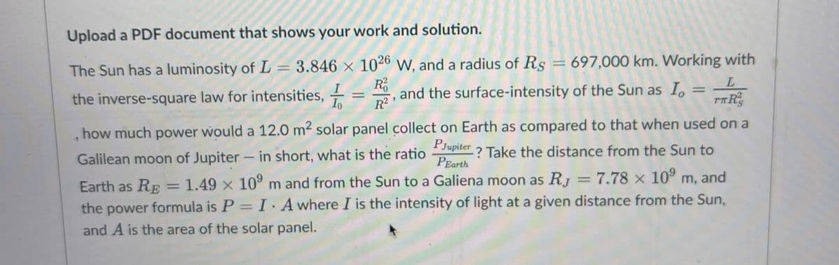 Upload a PDF document that shows your work and solution.
The Sun has a luminosity of L = 3.846 × 1026 W, and a radius of Rs = 697,000 km. Working with
R²
L
=
the inverse-square law for intensities, Io R²
and the surface-intensity of the Sun as I
TTR
1
how much power would a 12.0 m² solar panel collect on Earth as compared to that when used on a
? Take the distance from the Sun to
PJupiter
PEarth
Galilean moon of Jupiter - in short, what is the ratio
Earth as RE = 1.49 x 10⁹ m and from the Sun to a Galiena moon as RJ
=
7.78 x 10⁹ m, and
the power formula is P= I. A where I is the intensity of light at a given distance from the Sun,
and A is the area of the solar panel.