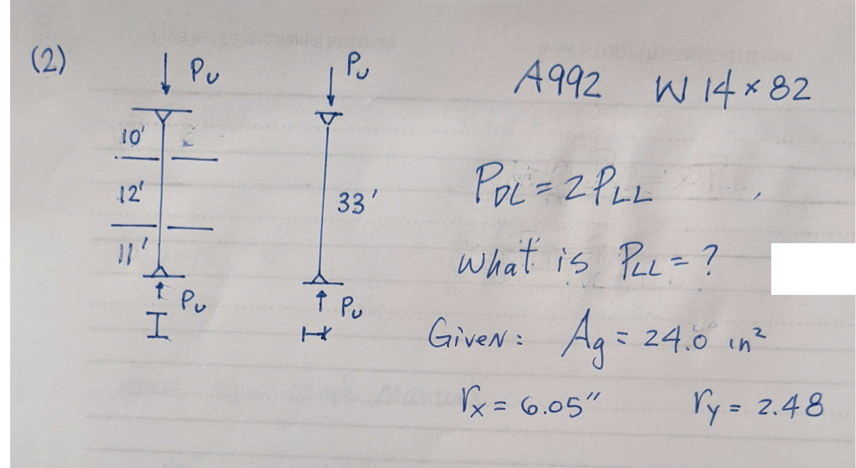 (2)
10'
12'
11'
↓ Pu
↑ Pu
H
→Þ.
33'
↑ Pu
H
A992
W 14 x 82
PDL = 2 PLL
What is PLL = ?
GiveN = Ag = 24.0 in ²
√x = 6.05"
ry= 2.48