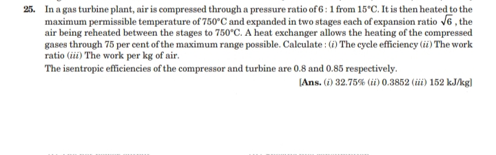 25. In a gas turbine plant, air is compressed through a pressure ratio of 6 : 1 from 15°C. It is then heated to the
maximum permissible temperature of 750°C and expanded in two stages each of expansion ratio V6 , the
air being reheated between the stages to 750°C. A heat exchanger allows the heating of the compressed
gases through 75 per cent of the maximum range possible. Calculate : (i) The cycle efficiency (ii) The work
ratio (iii) The work per kg of air.
The isentropic efficiencies of the compressor and turbine are 0.8 and 0.85 respectively.
[Ans. (i) 32.75% (ii) 0.3852 (ii) 152 kJ/kg]
