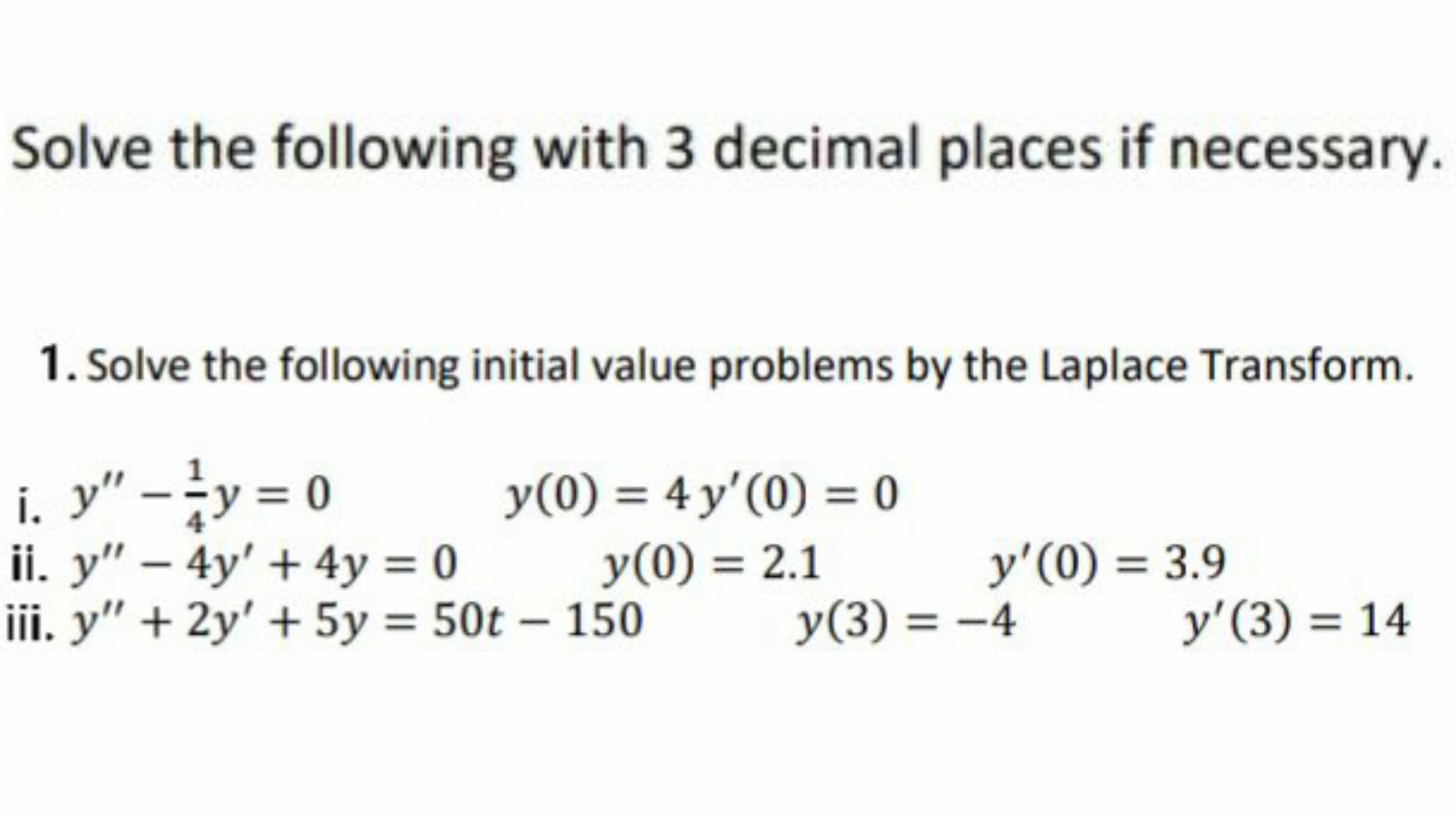 Solve the following with 3 decimal places if necessar
1. Solve the following initial value problems by the Laplace Transform.
i. y" -y = 0
y =D0
y(0) = 4 y'(0) = 0
