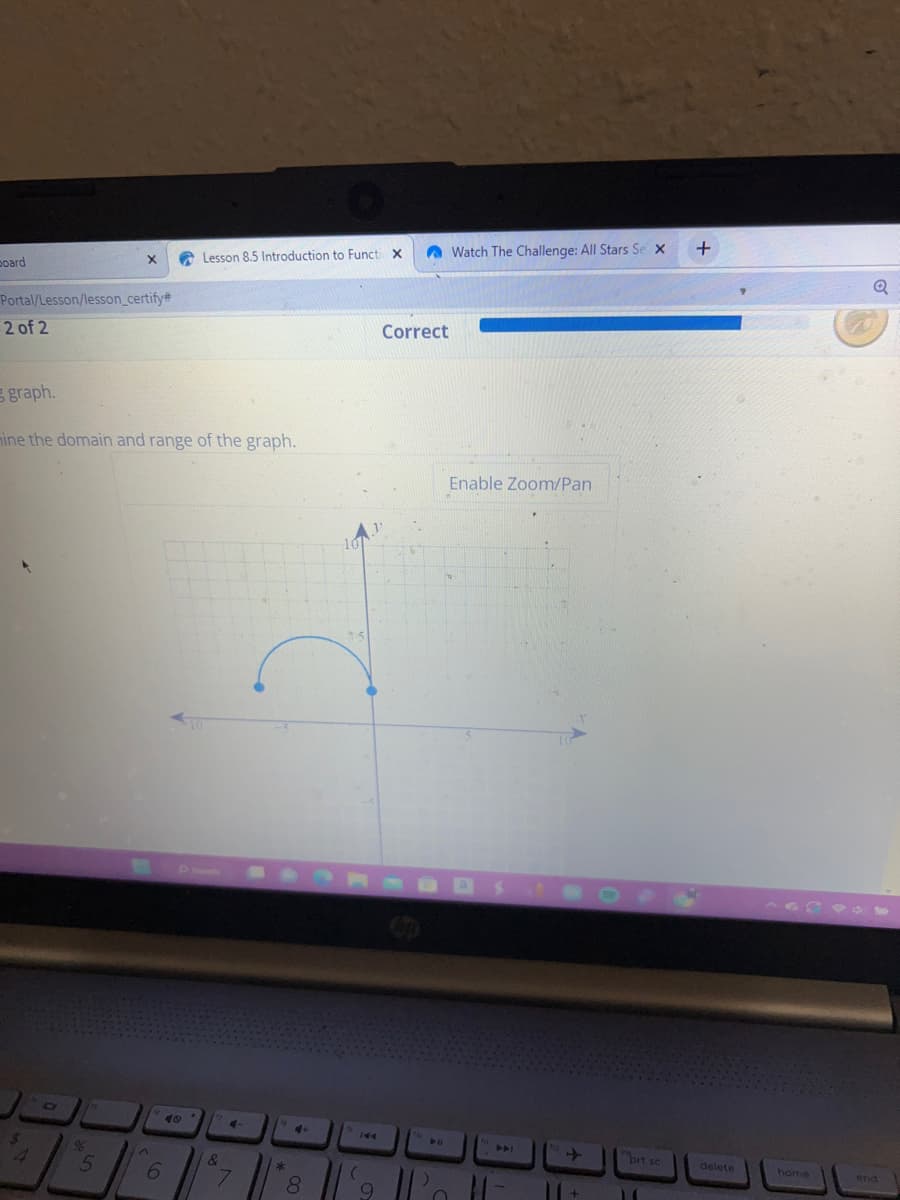 board
Portal/Lesson/lesson_certify#
2 of 2
graph.
$
mine the domain and range of the graph.
4
D
X
%
5
6
Lesson 8.5 Introduction to Functi X
49
17
&
4
7
*
4+
8
10
15
144
(
9
Correct
O
Watch The Challenge: All Stars Se X
Enable Zoom/Pan
PI
prt sc
11
+
delete
home
Q