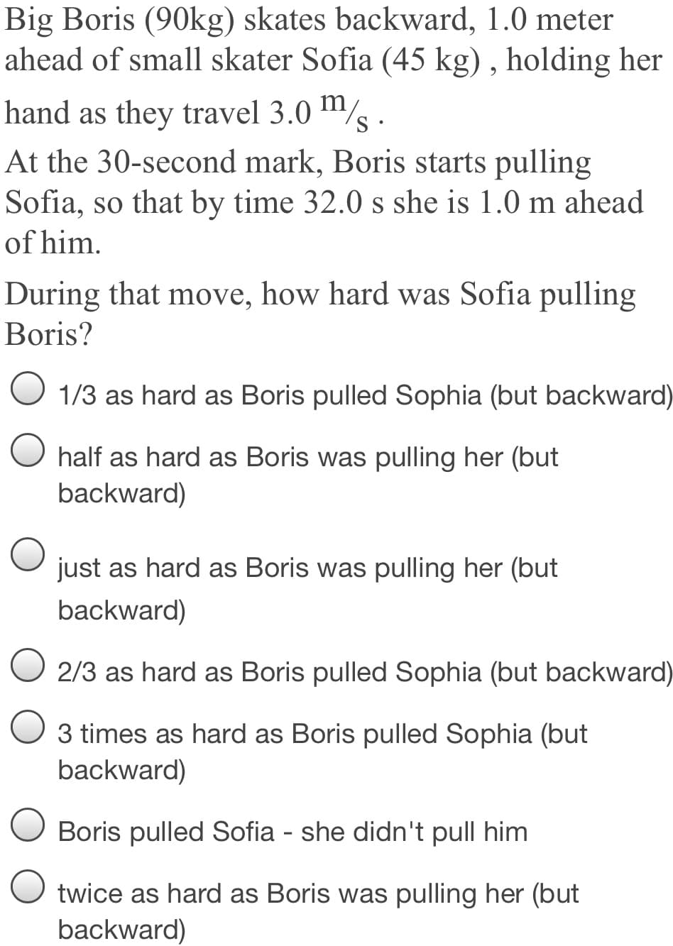 Big Boris (90kg) skates backward, 1.0 meter
ahead of small skater Sofia (45 kg) , holding her
hand as they travel 3.0 m/
At the 30-second mark, Boris starts pulling
Sofia, so that by time 32.0 s she is 1.0 m ahead
of him.
During that move, how hard was Sofia pulling
Boris?
1/3 as hard as Boris pulled Sophia (but backward)
half as hard as Boris was pulling her (but
backward)
just as hard as Boris was pulling her (but
backward)
O 2/3 as hard as Boris pulled Sophia (but backward)
3 times as hard as Boris pulled Sophia (but
backward)
Boris pulled Sofia - she didn't pull him
twice as hard as Boris was pulling her (but
backward)
