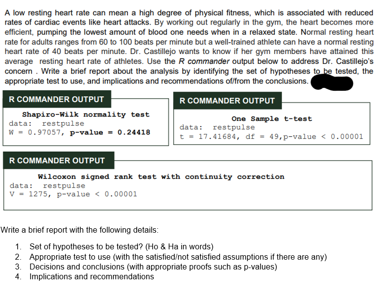 A low resting heart rate can mean a high degree of physical fitness, which is associated with reduced
rates of cardiac events like heart attacks. By working out regularly in the gym, the heart becomes more
efficient, pumping the lowest amount of blood one needs when in a relaxed state. Normal resting heart
rate for adults ranges from 60 to 100 beats per minute but a well-trained athlete can have a normal resting
heart rate of 40 beats per minute. Dr. Castillejo wants to know if her gym members have attained this
average resting heart rate of athletes. Use the R commander output below to address Dr. Castillejo's
concern . Write a brief report about the analysis by identifying the set of hypotheses to be tested, the
appropriate test to use, and implications and recommendations of/from the conclusions.
R COMMANDER OUTPUT
R COMMANDER OUTPUT
Shapiro-Wilk normality test
data: restpulse
w = 0.97057, p-value = 0.24418
One Sample t-test
data: restpulse
t = 17.41684, df = 49,p-value < 0.00001
R COMMANDER OUTPUT
Wilcoxon signed rank test with continuity correction
restpulse
data:
V = 1275, p-value < 0.00001
Write a brief report with the following details:
1. Set of hypotheses to be tested? (Ho & Ha in words)
2. Appropriate test to use (with the satisfied/not satisfied assumptions if there are any)
3. Decisions and conclusions (with appropriate proofs such as p-values)
4. Implications and recommendations
