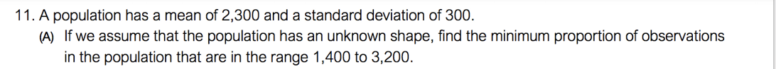 11. A population has a mean of 2,300 and a standard deviation of 300.
(A) If we assume that the population has an unknown shape, find the minimum proportion of observations
in the population that are in the range 1,400 to 3,200.
