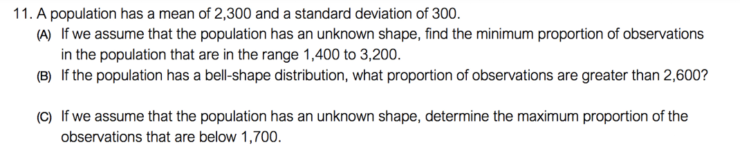 11. A population has a mean of 2,300 and a standard deviation of 300.
(A) If we assume that the population has an unknown shape, find the minimum proportion of observations
in the population that are in the range 1,400 to 3,200.
(B) If the population has a bell-shape distribution, what proportion of observations are greater than 2,600?
(C) If we assume that the population has an unknown shape, determine the maximum proportion of the
observations that are below 1,700.
