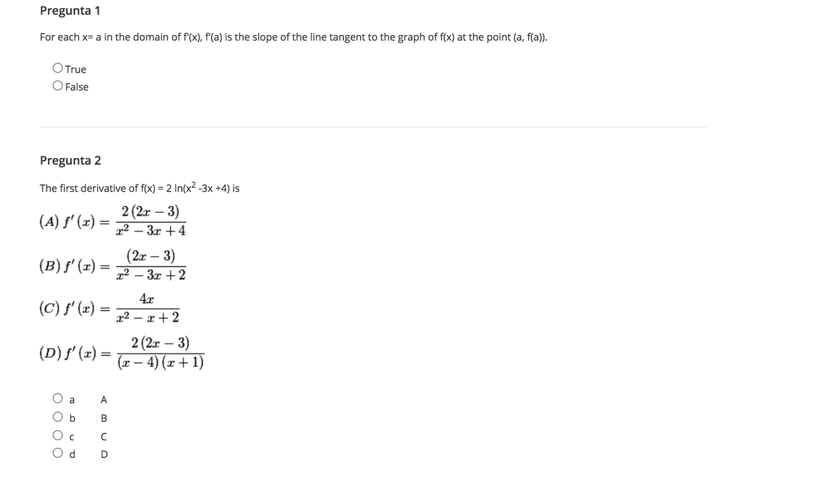 Pregunta 1
For each x= a in the domain of f'(x), f'(a) is the slope of the line tangent to the graph of f(x) at the point (a, f(a)).
O True
False
Pregunta 2
The first derivative of f(x) = 2 In(x2 -3x +4) is
2 (2x – 3)
x² – 3x +4
(A) f' (x) =
(2x – 3)
x² – 3x +2
(B) f' (x) =
%3D
4x
(C) f' (x) =
x² – x + 2
2 (2r – 3)
(x – 4) (x + 1)
-
(D) f' (x) =
a
A
В
C
d.
OO O O
