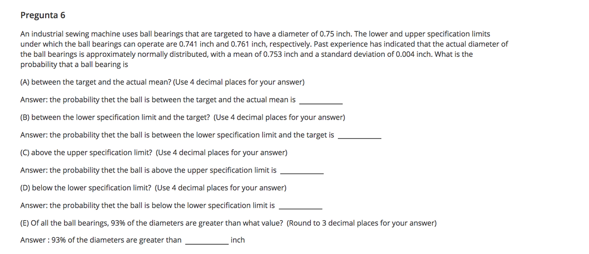 Pregunta 6
An industrial sewing machine uses ball bearings that are targeted to have a diameter of 0.75 inch. The lower and upper specification limits
under which the ball bearings can operate are 0.741 inch and 0.761 inch, respectively. Past experience has indicated that the actual diameter of
the ball bearings is approximately normally distributed, with a mean of 0.753 inch and a standard deviation of 0.004 inch. What is the
probability that a ball bearing is
(A) between the target and the actual mean? (Use 4 decimal places for your answer)
Answer: the probability thet the ball is between the target and the actual mean is
(B) between the lower specification limit and the target? (Use 4 decimal places for your answer)
Answer: the probability thet the ball is between the lower specification limit and the target is
(C) above the upper specification limit? (Use 4 decimal places for your answer)
Answer: the probability thet the ball is above the upper specification limit is
(D) below the lower specification limit? (Use 4 decimal places for your answer)
Answer: the probability thet the ball is below the lower specification limit is
(E) Of all the ball bearings, 93% of the diameters are greater than what value? (Round to 3 decimal places for your answer)
Answer : 93% of the diameters are greater than
inch
