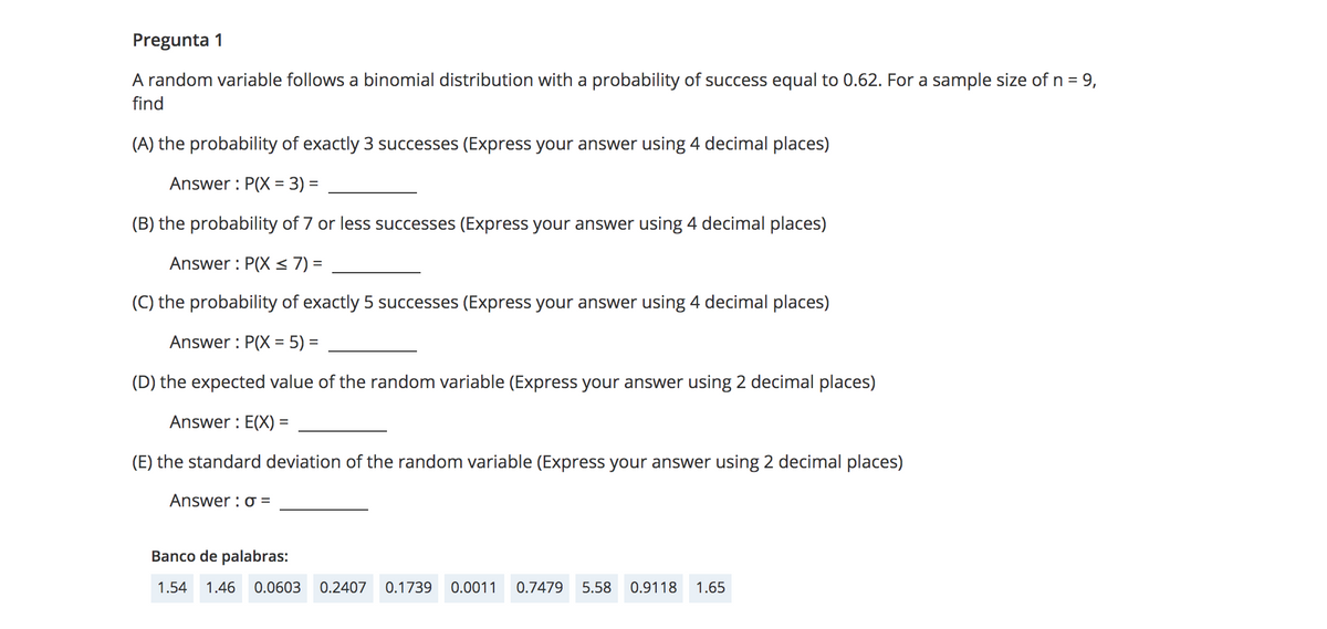 Pregunta 1
A random variable follows a binomial distribution with a probability of success equal to 0.62. For a sample size of n = 9,
find
(A) the probability of exactly 3 successes (Express your answer using 4 decimal places)
Answer : P(X = 3) =
(B) the probability of 7 or less successes (Express your answer using 4 decimal places)
Answer : P(X < 7) =
(C) the probability of exactly 5 successes (Express your answer using 4 decimal places)
Answer : P(X = 5) =
%3D
(D) the expected value of the random variable (Express your answer using 2 decimal places)
Answer : E(X) =
(E) the standard deviation of the random variable (Express your answer using 2 decimal places)
Answer : o =
Banco de palabras:
1.54
1.46
0.0603
0.2407
0.1739
0.0011
0.7479
5.58
0.9118
1.65
