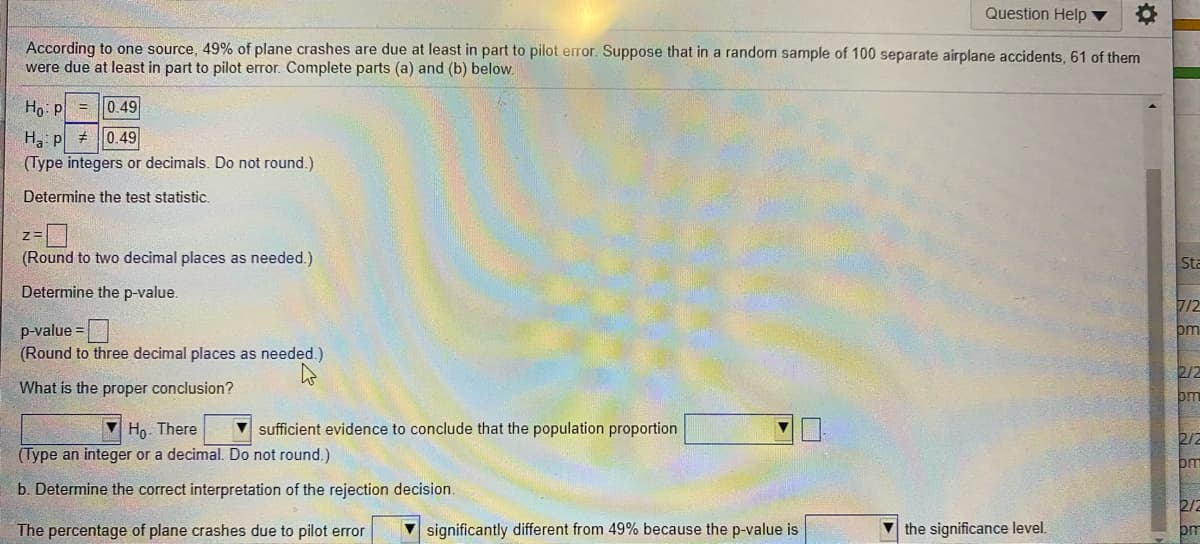 Question Help ▼
According to one source, 49% of plane crashes are due at least in part to pilot error. Suppose that in a random sample of 100 separate airplane accidents, 61 of them
were due at least in part to pilot error. Complete parts (a) and (b) below.
Ho: p
= |0.49
H, p
(Type integers or decimals. Do not round.)
0.49
Determine the test statistic.
(Round to two decimal places as needed.)
Sta
Determine the p-value.
7/2
p-value =
(Round to three decimal places as needed.)
pm
2/2
What is the proper conclusion?
om
V Ho. There
V sufficient evidence to conclude that the population proportion
2/2
(Type an integer or a decimal. Do not round.)
om
b. Determine the correct interpretation of the rejection decision.
2/2
The percentage of plane crashes due to pilot error
significantly different from 49% because the p-value is
V the significance level.
om
