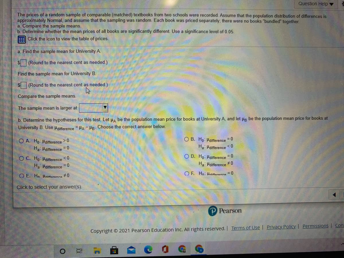 Question Help ▼
The prices of a random sample of comparable (matched) textbooks from two schools were recorded. Assume that the population distribution of differences is
approximately Normal, and assume that the sampling was random. Each book was priced separately; there were no books "bundled" together.
a. Compare the sample means.
b. Determine whether the mean prices of all books are significantly different. Use a significance level of 0.05.
Click the icon to view the table of prices.
a. Find the sample mean for University A.
S(Round to the nearest cent as needed.)
Find the sample mean for University B.
$ (Round to the nearest cent as needed.)
Compare the sample means.
The sample mean is larger at
b. Determine the hypotheses for this test. Let PA be the population mean price for books at University A, and let He be the population mean price for books at
University B. Use Hdifference = HA - HB- Choose the correct answer below.
O B. Ho: Hdifference = 0
Ha: Pdifference < 0
O A. Ho- Haifference
> 0
Ha: Haifference = 0
O D. Ho: Hdifference = 0
Ha: Hdifference # 0
O C. Ho: Hdifference <0
Ha Hdifference = 0
O E. Hn: Hlifferanca 70
O F. Hn: Haliffaranna = 0
Click to select your answer(s).
P Pearson
Copyright © 2021 Pearson Education Inc. All rights reserved. I Terms of Use | Privacy Policy | Permissions | Con
近
