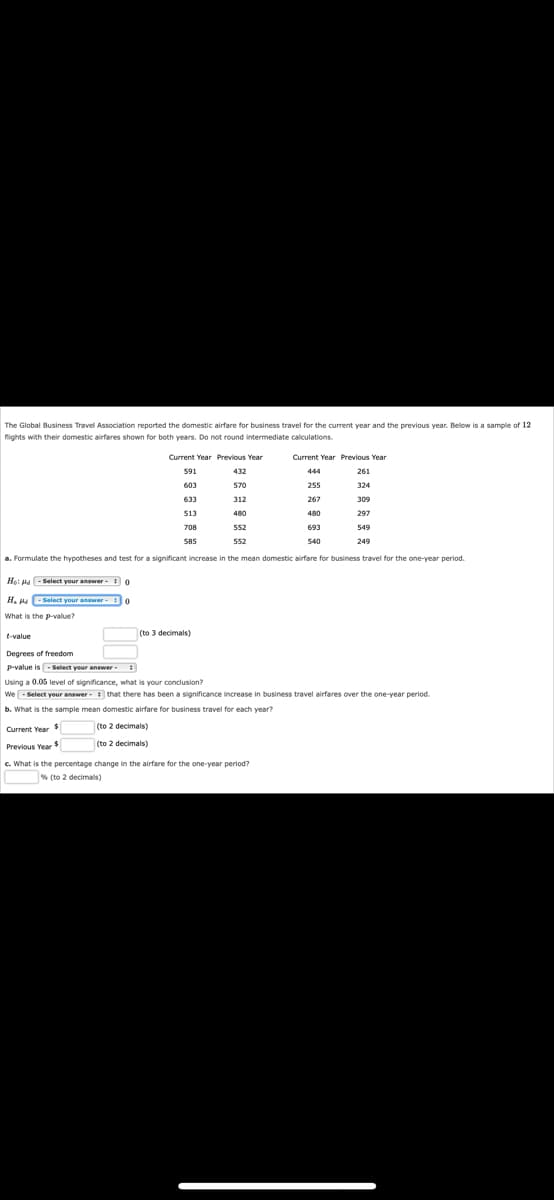 The Global Business Travel Association reported the domestic airfare for business travel for the current year and the previous year. Below is a sample of 12
flights with their domestic airfares shown for both years. Do not round intermediate calculations.
Current Year Previous Year
591
432
603
570
633
312
513
480
552
552
a. Formulate the hypotheses and test for a significant increase in the mean domestic airfare for business travel for the one-year period.
Ho: Hd - Select your answer - 0
H₂H-Select your answer
o
What is the p-value?
-
Current Year $
Previous Year $
708
585
(to 3 decimals)
t-value
Degrees of freedom
P-value is - Select your answer
Using a 0.05 level of significance, what is your conclusion?
We-Select your answer
b. What is the sample mean domestic airfare for business travel for each year?
(to 2 decimals)
(to 2 decimals)
Current Year Previous Year
261
324
309
297
549
249
c. What is the percentage change in the airfare for the one-year period?
% (to 2 decimals)
444
that there has been a significance increase in business travel airfares over the one-year period
255
267
480
693
540