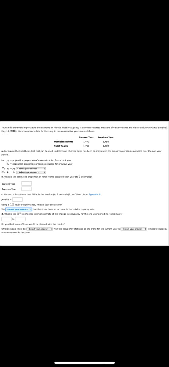 Tourism is extremely important to the economy of Florida. Hotel occupancy is an often-reported measure of visitor volume and visitor activity (Orlando Sentinel,
May 19, 2018). Hotel occupancy data for February in two consecutive years are as follows.
Current Year
Occupied Rooms
Total Rooms
1,750
1,800
a. Formulate the hypothesis test that can be used to determine whether there has been an increase in the proportion of rooms occupied over the one-year
period.
Let P-population proportion of rooms occupied
P2 = population proportion of rooms occupied
current year
previous year
HoP-P-Select your answer.
H₂i Pi-Pa-Select your answer
b. What is the estimated proportion of hotel rooms occupied each year (to 2 decimals)?
Current year
Previous Year
c. Conduct a hypothesis test. What is the p-value (to 4 decimals)? Use Table 1 from Appendix B.
p-value
Using a 0.05 level of significance, what is your conclusion?
We Select you
ct your answer that there has been an increase in the hotel occupancy rate.
d. What is the 95% confidence interval estimate of the change in occupancy for the one-year period (to 4 decimals)?
Do you think area officials would be pleased with the results?
Officials would likely be-Select your wer with the occupancy statistics as the trend for the current year is-Select your answer in hotel occupancy
rates compared to last year.