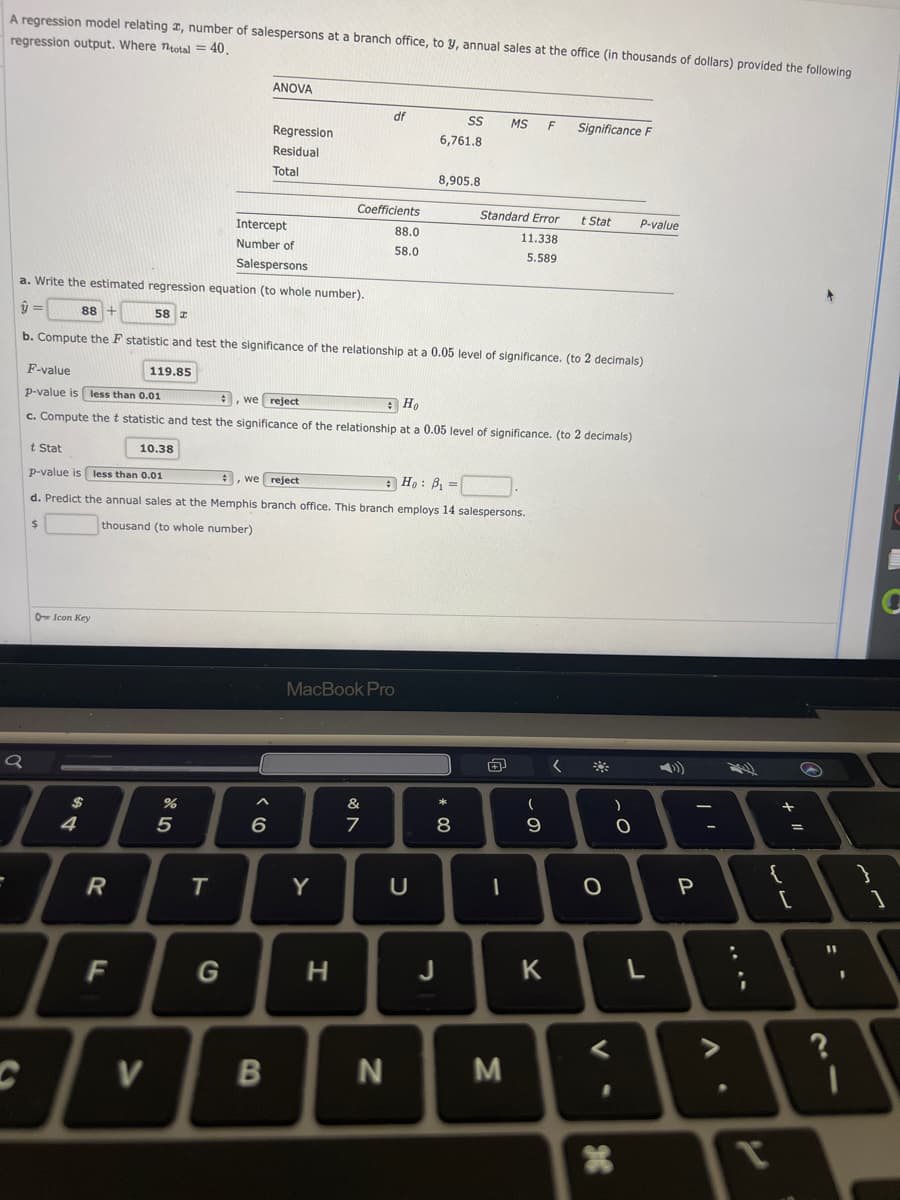 A regression model relating , number of salespersons at a branch office, to y, annual sales at the office (in thousands of dollars) provided the following
regression output. Where total = = 40.
O Icon Key
Q
I
4
R
F
10.38
V
%
5
T
ANOVA
Intercept
Number of
Salespersons
a. Write the estimated regression equation (to whole number).
ŷ=
88 +
58 T
b. Compute the F statistic and test the significance of the relationship at a 0.05 level of significance. (to 2 decimals)
119.85
t Stat
p-value is less than 0.01
# , we reject
Ho: B₁=
d. Predict the annual sales at the Memphis branch office. This branch employs 14 salespersons.
$
thousand (to whole number)
G
Regression
Residual
Total
F-value
p-value is less than 0.01
# , we reject
Ho
c. Compute the t statistic and test the significance of the relationship at a 0.05 level of significance. (to 2 decimals)
6
B
Coefficients
Y
H
df
MacBook Pro
&
88.0
58.0
.
7
N
SS
6,761.8
8,905.8
U
*00
MS F
Standard Error
11.338
5.589
8
J
D
M
(
9
Significance F
K
t Stat P-value
<
%
O
-C
<
H
L
P
-
T
+
{
1
[
S
21
11
?
I
C
1