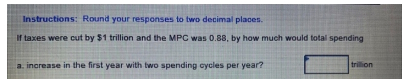 Instructions: Round your responses to two decimal places.
If taxes were cut by $1 trillion and the MPC was 0.88, by how much would total spending
trillion
a. increase in the first year with two spending cycles per year?