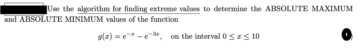 Use the algorithm for finding extreme values to determine the ABSOLUTE MAXIMUM
and ABSOLUTE MINIMUM values of the function
3x
g(x) = e¬¤ -
on the interval 0 <x < 10
