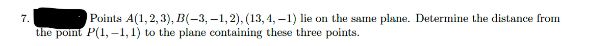 7.
Points A(1, 2, 3), B(-3, –1,2), (13,4, – 1) lie on the same plane. Determine the distance from
the point P(1, -1,1) to the plane containing these three points.
