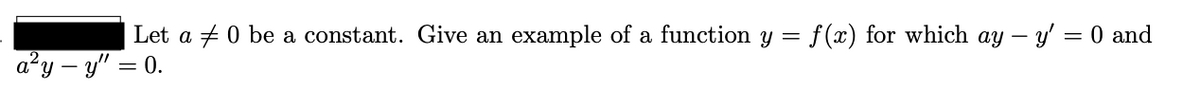 Let a + 0 be a constant. Give an example of a function y =
f (x) for which ay – y' = 0 and
a²y – y" = 0.
