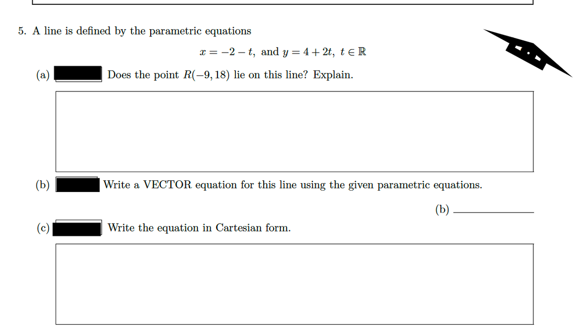 5. A line is defined by the parametric equations
x = -2 – t, and y = 4 + 2t, teR
(a)
Does the point R(-9, 18) lie on this line? Explain.
(Ъ)
Write a VECTOR equation for this line using the given parametric equations.
(b)
Write the equation in Cartesian form.
