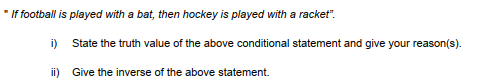 " If football is played with a bat, then hockey is played with a racket".
i) State the truth value of the above conditional statement and give your reason(s).
ii) Give the inverse of the above statement.
