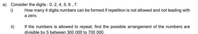 a) Consider the digits : 0, 2, 4, 5, 6 , 7.
i)
How many 4 digits numbers can be formed if repetition is not allowed and not leading with
a zero.
ii)
If the numbers is allowed to repeat, find the possible arrangement of the numbers are
divisible by 5 between 300 000 to 700 000.
