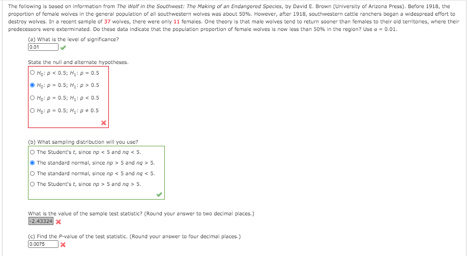 The following is based on information from The Wolf in the Southwest: The Making of an Endangered Species, by David E. Brown (University of Arizona Press). Before 1918, the
proportion of female wolves in the general population of all southwestern wolves was about 50%. However, after 1918, southwestern cattle ranchers began a widespread effort to
destroy wolves. In a recent sample of 37 wolves, there were only 11 females. One theory is that male wolves tend to return sooner than females to their old territories, where their
predecessors were exterminated. Do these data indicate that the population proportion of female wolves is now less than 50% in the region? Use a = 0.01.
(a) What is the level of significance?
0.01
State the null and alternate hypotheses.
O Ho: P < 0.5; H1: p = 0.5
© Hg: p = 0.5; H1: p > 0.5
O Ho: p = 0.5; H:p < 0.5
O Ho: p = 0.5; H: p + 0.5
(b) What sampling distribution will you use?
O The Student's t, since np < 5 and ng < 5.
The standard normal, since np > 5 and ng > 5.
O The standard normal, since np < 5 and ng < 5.
O The Student's t, since np > 5 and ng > 5.
What is the value of the sample test statistic? (Round your answer to two decimal places.)
-2.43324 x
(c) Find the P-value of the test statistic. (Round your answer to four decimal places.)
0.0075

