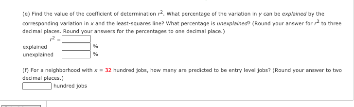 (e) Find the value of the coefficient of determination r2. What percentage of the variation in y can be explained by the
corresponding variation in x and the least-squares line? What percentage is unexplained? (Round your answer for r? to three
decimal places. Round your answers for the percentages to one decimal place.)
12 =
explained
unexplained
(f) For a neighborhood with x = 32 hundred jobs, how many are predicted to be entry level jobs? (Round your answer to two
decimal places.)
hundred jobs
