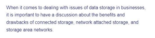 When it comes to dealing with issues of data storage in businesses,
it is important to have a discussion about the benefits and
drawbacks of connected storage, network attached storage, and
storage area networks.