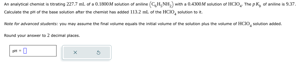 An analytical chemist is titrating 227.7 mL of a 0.1800M solution of aniline (C6H5NH2) with a 0.4300M solution of HCIO4. The pK of aniline is 9.37.
Calculate the pH of the base solution after the chemist has added 113.2 mL of the HClO 4 solution to it.
Note for advanced students: you may assume the final volume equals the initial volume of the solution plus the volume of HClO 4 solution added.
Round your answer to 2 decimal places.
pH = 0
X