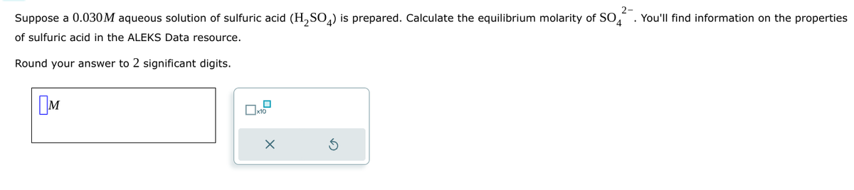 Ом
Suppose a 0.030M aqueous solution of sulfuric acid (H2SO4) is prepared. Calculate the equilibrium molarity of SO
of sulfuric acid in the ALEKS Data resource.
Round your answer to 2 significant digits.
x10
G
2-
4
. You'll find information on the properties