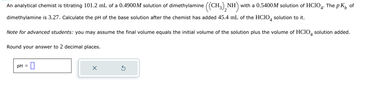 An analytical chemist is titrating 101.2 mL of a 0.4900M solution of dimethylamine ((CH3)2NH) with a 0.5400 M solution of HClO4. The pK of
dimethylamine is 3.27. Calculate the pH of the base solution after the chemist has added 45.4 mL of the HClO 4 solution to it.
Note for advanced students: you may assume the final volume equals the initial volume of the solution plus the volume of HClO 4 solution added.
Round your answer to 2 decimal places.
pH =
×