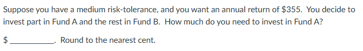 Suppose you have a medium risk-tolerance, and you want an annual return of $355. You decide to
invest part in Fund A and the rest in Fund B. How much do you need to invest in Fund A?
Round to the nearest cent.
tA