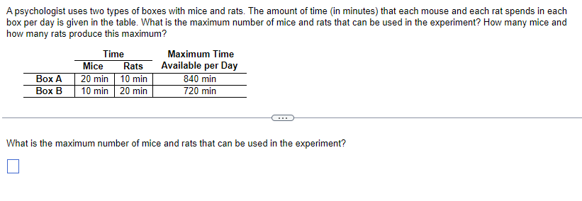 A psychologist uses two types of boxes with mice and rats. The amount of time (in minutes) that each mouse and each rat spends in each
box per day is given in the table. What is the maximum number of mice and rats that can be used in the experiment? How many mice and
how many rats produce this maximum?
Time
Box A
Box B
Mice
Rats
20 min 10 min
10 min 20 min
Maximum Time
Available per Day
840 min
720 min
What is the maximum number of mice and rats that can be used in the experiment?