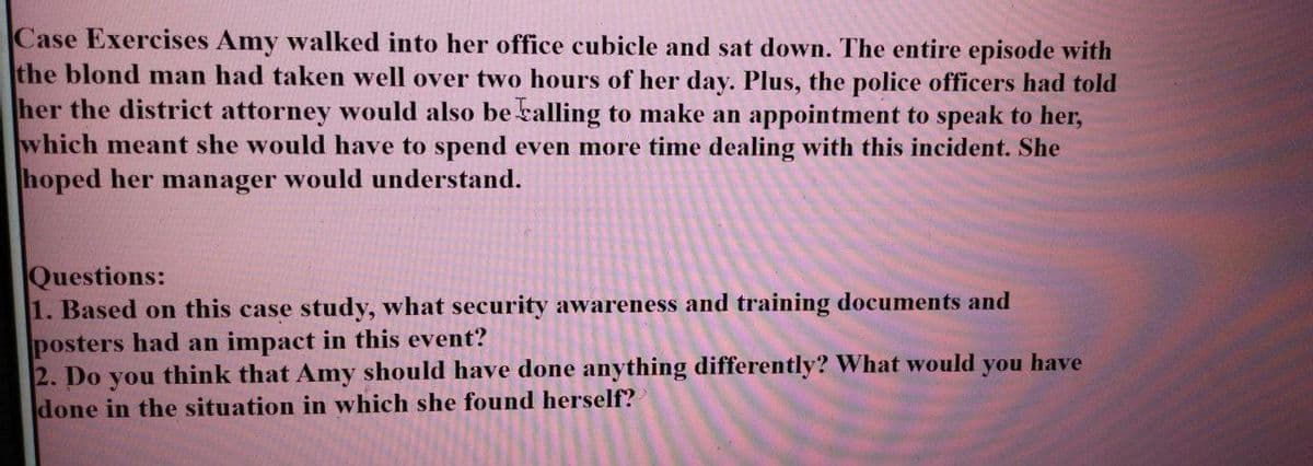 Case Exercises Amy walked into her office cubicle and sat down. The entire episode with
the blond man had taken well over two hours of her day. Plus, the police officers had told
her the district attorney would also be kalling to make an appointment to speak to her,
which meant she would have to spend even more time dealing with this incident. She
hoped her manager would understand.
Questions:
1. Based on this case study, what security awareness and training documents and
posters had an impact in this event?
2. Do you think that Amy should have done anything differently? What would you have
done in the situation in which she found herself?
