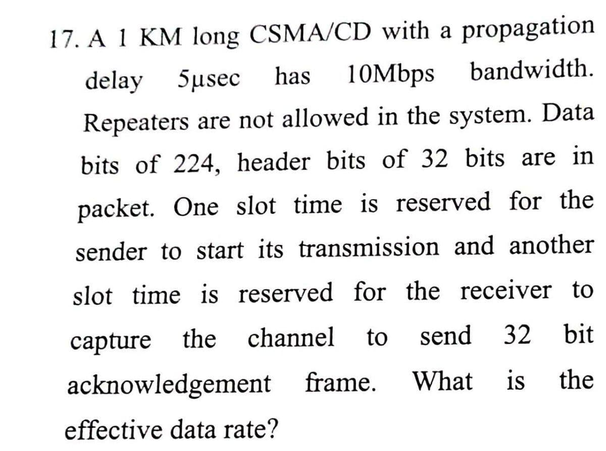 17. A 1 KM long CSMA/CD with a propagation
10Mbps
delay 5usec
has
bandwidth.
Repeaters are not allowed in the system. Data
bits of 224, header bits of 32 bits are in
packet. One slot time is reserved for the
sender to start its transmission and another
slot time is reserved for the receiver to
сapture
the
channel
to
send
32
bit
acknowledgement frame.
What is
the
effective data rate?
