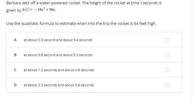 Barbara sets off a water-powered rocket. The height of the rocket at time t seconds is
given by h(t)= - 161² +961.
Use the quadratic formula to estimate when into the trip the rocket is 64 feet high.
A
B
с
D
at about 0.6 second and about 5.4 seconds
at about 0.8 second and about 5.2 seconds
at about 1.2 seconds and about 4.8 seconds
at about 2.2 seconds and about 3.8 seconds