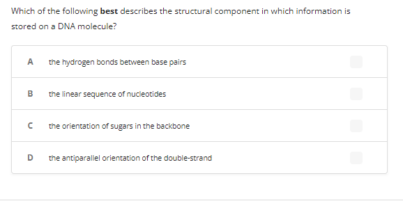 Which of the following best describes the structural component in which information is
stored on a DNA molecule?
A the hydrogen bonds between base pairs
B the linear sequence of nucleotides
n
the orientation of sugars in the backbone
D the antiparallel orientation of the double-strand