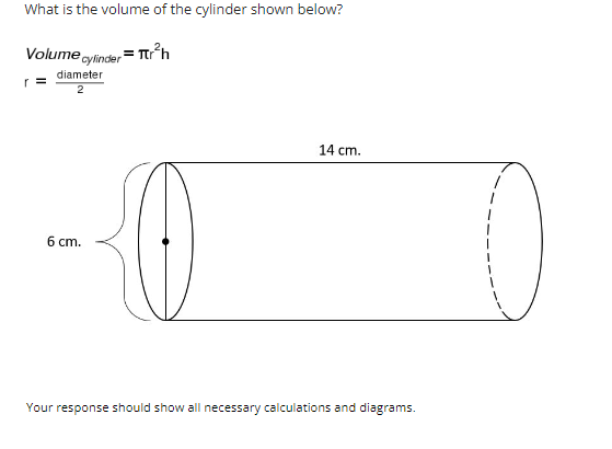 ### Understanding the Volume of a Cylinder

**Question:** What is the volume of the cylinder shown below?

**Volume Formula:**
\[ \text{Volume}_{\text{cylinder}} = \pi r^2 h \]

**Where:**
- \( r = \frac{\text{diameter}}{2} \)

### Given Measurements:
- **Diameter:** 6 cm
- **Height (h):** 14 cm

### Steps to Calculate the Volume:

1. **Determine the radius (r):**
   \[
   r = \frac{\text{diameter}}{2} = \frac{6 \, \text{cm}}{2} = 3 \, \text{cm}
   \]

2. **Substitute the radius and height into the volume formula:**
   \[
   \text{Volume}_{\text{cylinder}} = \pi r^2 h = \pi (3 \, \text{cm})^2 (14 \, \text{cm})
   \]

3. **Calculate \( r^2 \):**
   \[
   r^2 = (3 \, \text{cm})^2 = 9 \, \text{cm}^2
   \]

4. **Calculate the volume:**
   \[
   \text{Volume}_{\text{cylinder}} = \pi \times 9 \, \text{cm}^2 \times 14 \, \text{cm} = 126\pi \, \text{cm}^3 
   \]

5. **Approximate the volume (using \(\pi \approx 3.14159\)):**
   \[
   \text{Volume}_{\text{cylinder}} \approx 126 \times 3.14159 \, \text{cm}^3 \approx 396.06 \, \text{cm}^3
   \]

### Diagram Explanation:
- The diagram presents a cylinder with a diameter of 6 cm and a height of 14 cm.
- The radius has been calculated from the given diameter.
- The height is the length of the cylinder.

This example demonstrates how to determine the volume of a cylinder using given diameter and height measurements and applying the formula \( \pi r^2 h \).