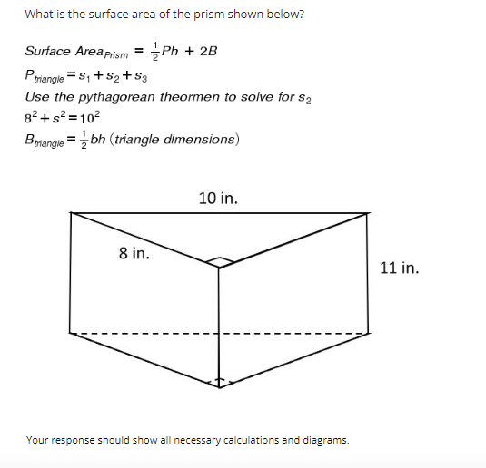 What is the surface area of the prism shown below?
Surface Area Prism = Ph + 2B
2
P triangle = S₁ + S₂ + S3
Use the pythagorean theormen to solve for s₂
8²+s²=10²
Btriangle = bh (triangle dimensions)
10 in.
8 in.
Your response should show all necessary calculations and diagrams.
11 in.