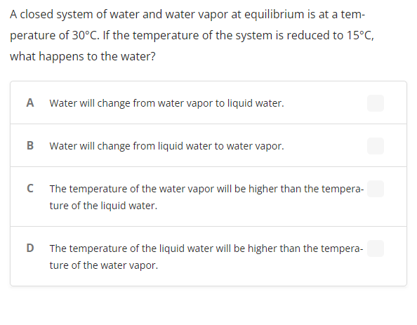 A closed system of water and water vapor at equilibrium is at a tem-
perature of 30°C. If the temperature of the system is reduced to 15°C,
what happens to the water?
A Water will change from water vapor to liquid water.
B Water will change from liquid water to water vapor.
C The temperature of the water vapor will be higher than the tempera-
ture of the liquid water.
D The temperature of the liquid water will be higher than the tempera-
ture of the water vapor.
