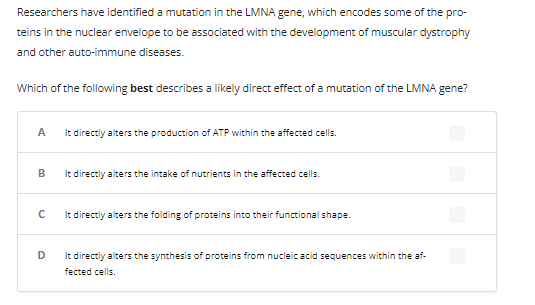 Researchers have identified a mutation in the LMNA gene, which encodes some of the pro-
teins in the nuclear envelope to be associated with the development of muscular dystrophy
and other auto-immune diseases.
Which of the following best describes a likely direct effect of a mutation of the LMNA gene?
A
It directly alters the production of ATP within the affected cells.
B
с
D
It directly alters the intake of nutrients in the affected cells.
It directly alters the folding of proteins into their functional shape.
It directly alters the synthesis of proteins from nucleic acid sequences within the af-
fected cells.